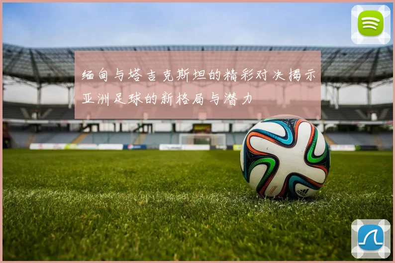 缅甸与塔吉克斯坦的精彩对决揭示亚洲足球的新格局与潜力