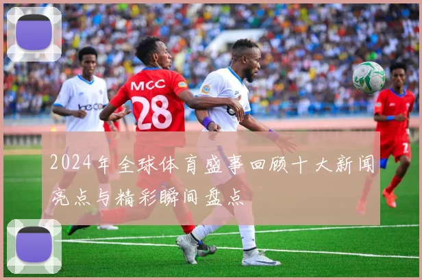 2024年全球体育盛事回顾十大新闻亮点与精彩瞬间盘点