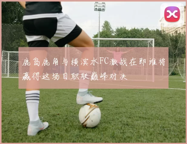 鹿岛鹿角与横滨水FC激战在即谁将赢得这场日职联巅峰对决