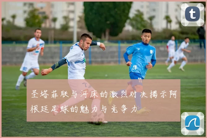 圣塔菲联与河床的激烈对决揭示阿根廷足球的魅力与竞争力