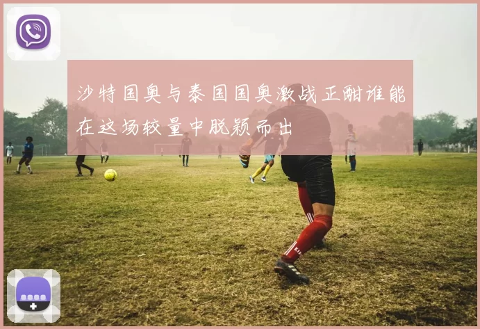 沙特国奥与泰国国奥激战正酣谁能在这场较量中脱颖而出