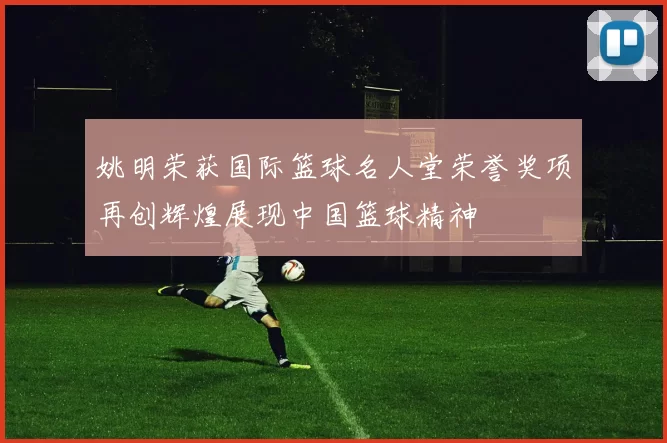 姚明荣获国际篮球名人堂荣誉奖项再创辉煌展现中国篮球精神