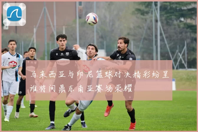 马来西亚与印尼篮球对决精彩纷呈谁将问鼎东南亚赛场荣耀