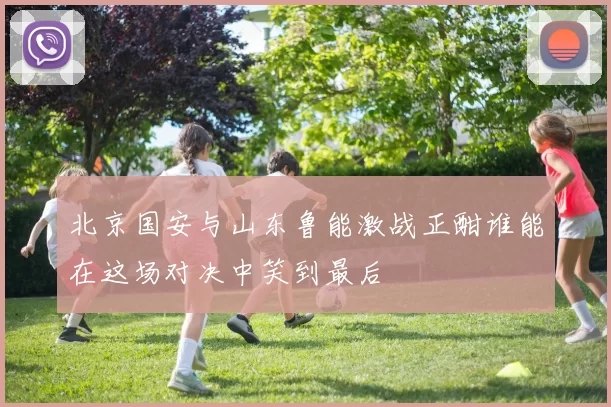 北京国安与山东鲁能激战正酣谁能在这场对决中笑到最后