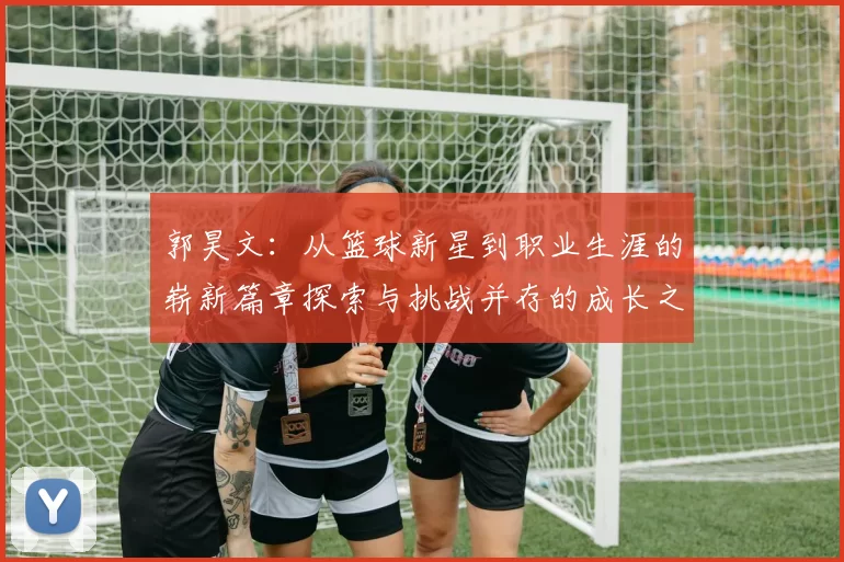 郭昊文：从篮球新星到职业生涯的崭新篇章探索与挑战并存的成长之路