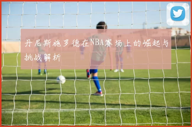 丹尼斯施罗德在NBA赛场上的崛起与挑战解析