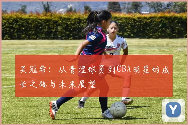 吴冠希：从青涩球员到CBA明星的成长之路与未来展望